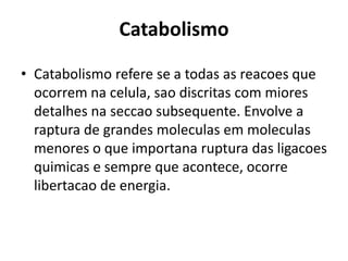 Catabolismo 
• Catabolismo refere se a todas as reacoes que 
ocorrem na celula, sao discritas com miores 
detalhes na seccao subsequente. Envolve a 
raptura de grandes moleculas em moleculas 
menores o que importana ruptura das ligacoes 
quimicas e sempre que acontece, ocorre 
libertacao de energia. 
 