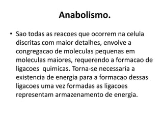 Anabolismo. 
• Sao todas as reacoes que ocorrem na celula 
discritas com maior detalhes, envolve a 
congregacao de moleculas pequenas em 
moleculas maiores, requerendo a formacao de 
ligacoes quimicas. Torna-se necessaria a 
existencia de energia para a formacao dessas 
ligacoes uma vez formadas as ligacoes 
representam armazenamento de energia. 
 