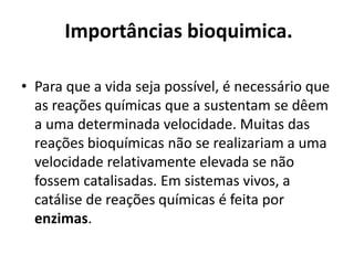 Importâncias bioquimica. 
• Para que a vida seja possível, é necessário que 
as reações químicas que a sustentam se dêem 
a uma determinada velocidade. Muitas das 
reações bioquímicas não se realizariam a uma 
velocidade relativamente elevada se não 
fossem catalisadas. Em sistemas vivos, a 
catálise de reações químicas é feita por 
enzimas. 
 