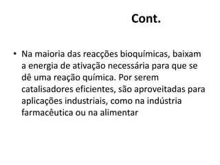 Cont. 
• Na maioria das reacções bioquímicas, baixam 
a energia de ativação necessária para que se 
dê uma reação química. Por serem 
catalisadores eficientes, são aproveitadas para 
aplicações industriais, como na indústria 
farmacêutica ou na alimentar 
 