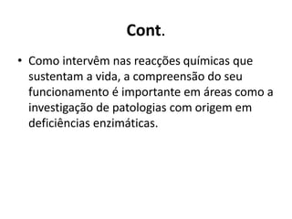 Cont. 
• Como intervêm nas reacções químicas que 
sustentam a vida, a compreensão do seu 
funcionamento é importante em áreas como a 
investigação de patologias com origem em 
deficiências enzimáticas. 
 