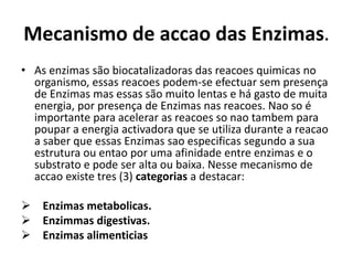 Mecanismo de accao das Enzimas. 
• As enzimas são biocatalizadoras das reacoes quimicas no 
organismo, essas reacoes podem-se efectuar sem presença 
de Enzimas mas essas são muito lentas e há gasto de muita 
energia, por presença de Enzimas nas reacoes. Nao so é 
importante para acelerar as reacoes so nao tambem para 
poupar a energia activadora que se utiliza durante a reacao 
a saber que essas Enzimas sao especificas segundo a sua 
estrutura ou entao por uma afinidade entre enzimas e o 
substrato e pode ser alta ou baixa. Nesse mecanismo de 
accao existe tres (3) categorias a destacar: 
 Enzimas metabolicas. 
 Enzimmas digestivas. 
 Enzimas alimenticias 
 