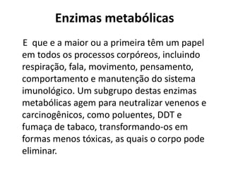 Enzimas metabólicas 
E que e a maior ou a primeira têm um papel 
em todos os processos corpóreos, incluindo 
respiração, fala, movimento, pensamento, 
comportamento e manutenção do sistema 
imunológico. Um subgrupo destas enzimas 
metabólicas agem para neutralizar venenos e 
carcinogênicos, como poluentes, DDT e 
fumaça de tabaco, transformando-os em 
formas menos tóxicas, as quais o corpo pode 
eliminar. 
 