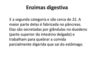 Enzimas digestiva 
E a segunda categoria e são cerca de 22. A 
maior parte delas é fabricada no pâncreas. 
Elas são secretadas por glândulas no duodeno 
(parte superior do intestino delgado) e 
trabalham para quebrar a comida 
parcialmente digerida que sai do estômago. 
 