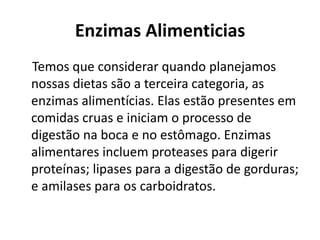 Enzimas Alimenticias 
Temos que considerar quando planejamos 
nossas dietas são a terceira categoria, as 
enzimas alimentícias. Elas estão presentes em 
comidas cruas e iniciam o processo de 
digestão na boca e no estômago. Enzimas 
alimentares incluem proteases para digerir 
proteínas; lipases para a digestão de gorduras; 
e amilases para os carboidratos. 
 