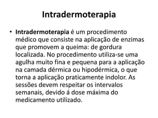 Intradermoterapia 
• Intradermoterapia é um procedimento 
médico que consiste na aplicação de enzimas 
que promovem a queima: de gordura 
localizada. No procedimento utiliza-se uma 
agulha muito fina e pequena para a aplicação 
na camada dérmica ou hipodérmica, o que 
torna a aplicação praticamente indolor. As 
sessões devem respeitar os intervalos 
semanais, devido á dose máxima do 
medicamento utilizado. 
 