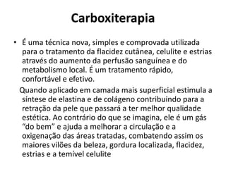 Carboxiterapia 
• É uma técnica nova, simples e comprovada utilizada 
para o tratamento da flacidez cutânea, celulite e estrias 
através do aumento da perfusão sanguínea e do 
metabolismo local. É um tratamento rápido, 
confortável e efetivo. 
Quando aplicado em camada mais superficial estimula a 
síntese de elastina e de colágeno contribuindo para a 
retração da pele que passará a ter melhor qualidade 
estética. Ao contrário do que se imagina, ele é um gás 
“do bem” e ajuda a melhorar a circulação e a 
oxigenação das áreas tratadas, combatendo assim os 
maiores vilões da beleza, gordura localizada, flacidez, 
estrias e a temível celulite 
 