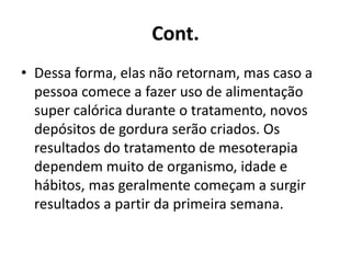 Cont. 
• Dessa forma, elas não retornam, mas caso a 
pessoa comece a fazer uso de alimentação 
super calórica durante o tratamento, novos 
depósitos de gordura serão criados. Os 
resultados do tratamento de mesoterapia 
dependem muito de organismo, idade e 
hábitos, mas geralmente começam a surgir 
resultados a partir da primeira semana. 
 