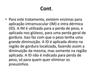 Cont. 
• Para este tratamento, existem enzimas para 
aplicação intramuscular (IM) e intra dérmica 
(ID). A IM é utilizada para a perda de peso, e 
aplicada nos glúteos, para uma perda geral de 
gordura. Isso faz com que o peso tenha uma 
grande diminuição. A ID é aplicada direto na 
região de gordura localizada, fazendo assim a 
diminuição da mesma, mas somente na região 
aplicada. A ID não é indicada para perda de 
peso, só para quem quer eliminar os 
pneuzinhos. 
 
