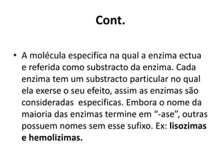 Cont. 
• A molécula especifica na qual a enzima ectua 
e referida como substracto da enzima. Cada 
enzima tem um substracto particular no qual 
ela exerse o seu efeito, assim as enzimas são 
consideradas especificas. Embora o nome da 
maioria das enzimas termine em “-ase”, outras 
possuem nomes sem esse sufixo. Ex: lisozimas 
e hemolizimas. 
 