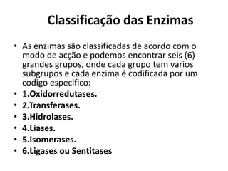 Classificação das Enzimas 
• As enzimas são classificadas de acordo com o 
modo de acção e podemos encontrar seis (6) 
grandes grupos, onde cada grupo tem varios 
subgrupos e cada enzima é codificada por um 
codigo especifico: 
• 1.Oxidorredutases. 
• 2.Transferases. 
• 3.Hidrolases. 
• 4.Liases. 
• 5.Isomerases. 
• 6.Ligases ou Sentitases 
 