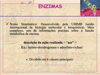 ENZIMAS
 Nome Sistemático: Desenvolvido pela UIBMB (união
internacional de biologia molecular e bioquímica). Mais
complexo, nos dá informações precisas sobre a função
metabólica da enzima.
descrição da ação realizada “ase”
Ex.: lactato-desidrogenase e adenilato-ciclase
» Dividido em 6 classes principais:
 