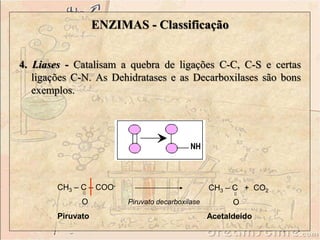 4. Liases - Catalisam a quebra de ligações C-C, C-S e certas
ligações C-N. As Dehidratases e as Decarboxilases são bons
exemplos.
CH3 – C + CO2
O
CH3 – C – COO-
O
Piruvato
Piruvato decarboxilase
ENZIMAS - Classificação
Acetaldeído
 