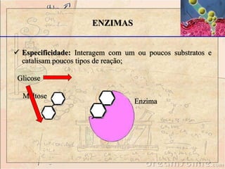  Especificidade: Interagem com um ou poucos substratos e
catalisam poucos tipos de reação;
ENZIMAS
Maltose
Enzima
Glicose
 