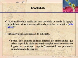  “A especificidade reside em uma cavidade ou fenda de ligação
ao substrato situada na superfície da proteína enzimática (sítio
ativo)”
 Sítio ativo: sítio de ligação do substrato.
 Fenda que contém cadeias laterais de aminoácidos que
criam superfície tridimensional complementar ao substrato.
Liga-se ao substrato e depois é convertido em produto e,
então liberado da enzima.
ENZIMAS
 