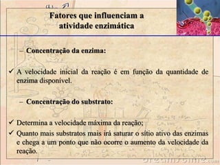 – Concentração da enzima:
 A velocidade inicial da reação é em função da quantidade de
enzima disponível.
– Concentração do substrato:
 Determina a velocidade máxima da reação;
 Quanto mais substratos mais irá saturar o sítio ativo das enzimas
e chega a um ponto que não ocorre o aumento da velocidade da
reação.
Fatores que influenciam a
atividade enzimática
 
