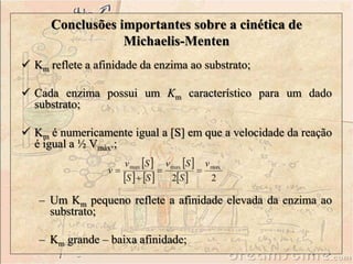 Conclusões importantes sobre a cinética de
Michaelis-Menten
 Km reflete a afinidade da enzima ao substrato;
 Cada enzima possui um Km característico para um dado
substrato;
 Km é numericamente igual a [S] em que a velocidade da reação
é igual a ½ Vmáx.;
– Um Km pequeno reflete a afinidade elevada da enzima ao
substrato;
– Km grande – baixa afinidade;
 