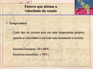  Temperatura
Fatores que afetam a
velocidade da reação
Cada tipo de enzima atua em uma temperatura própria;
quando a velocidade é máxima sem desnaturar a enzima;
Enzimas humanas: 30 e 40ºC;
Bactérias termófilas: ± 70ºC;
 