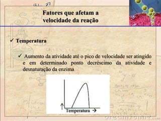  Temperatura
 Aumento da atividade até o pico de velocidade ser atingido
e em determinado ponto decréscimo da atividade e
desnaturação da enzima
Fatores que afetam a
velocidade da reação
 
