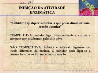 “Inibidor é qualquer substância que possa diminuir uma
reação química”
COMPETITIVA: inibidor liga reversivelmente à enzima e
compete com o substrato pelo sítio ativo
NÃO COMPETITIVA: Inibidor e substrato ligam-se em
locais diferentes da enzima. O inibidor pode ligar-se a
enzima livre ou ao ES, impedindo a reação.
INIBIÇÃO DAATIVIDADE
ENZIMÁTICA
 