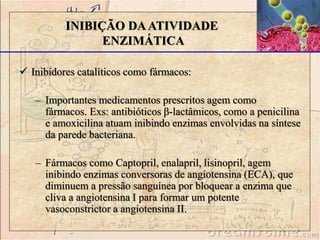  Inibidores catalíticos como fármacos:
– Importantes medicamentos prescritos agem como
fármacos. Exs: antibióticos β-lactâmicos, como a penicilina
e amoxicilina atuam inibindo enzimas envolvidas na síntese
da parede bacteriana.
– Fármacos como Captopril, enalapril, lisinopril, agem
inibindo enzimas conversoras de angiotensina (ECA), que
diminuem a pressão sanguínea por bloquear a enzima que
cliva a angiotensina I para formar um potente
vasoconstrictor a angiotensina II.
INIBIÇÃO DAATIVIDADE
ENZIMÁTICA
 