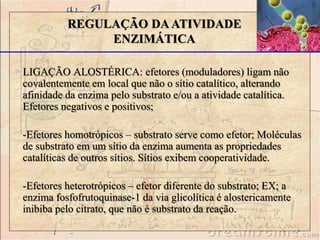 LIGAÇÃO ALOSTÉRICA: efetores (moduladores) ligam não
covalentemente em local que não o sítio catalítico, alterando
afinidade da enzima pelo substrato e/ou a atividade catalítica.
Efetores negativos e positivos;
-Efetores homotrópicos – substrato serve como efetor; Moléculas
de substrato em um sítio da enzima aumenta as propriedades
catalíticas de outros sítios. Sítios exibem cooperatividade.
-Efetores heterotrópicos – efetor diferente do substrato; EX; a
enzima fosfofrutoquinase-1 da via glicolítica é alostericamente
inibiba pelo citrato, que não é substrato da reação.
REGULAÇÃO DAATIVIDADE
ENZIMÁTICA
 