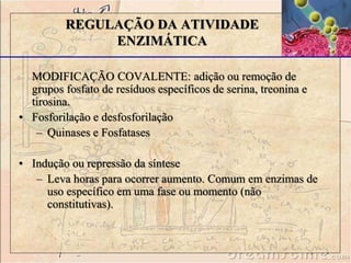 MODIFICAÇÃO COVALENTE: adição ou remoção de
grupos fosfato de resíduos específicos de serina, treonina e
tirosina.
• Fosforilação e desfosforilação
– Quinases e Fosfatases
• Indução ou repressão da síntese
– Leva horas para ocorrer aumento. Comum em enzimas de
uso específico em uma fase ou momento (não
constitutivas).
REGULAÇÃO DA ATIVIDADE
ENZIMÁTICA
 
