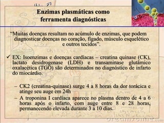 Enzimas plasmáticas como
ferramenta diagnósticas
“Muitas doenças resultam no acúmulo de enzimas, que podem
diagnosticar doenças no coração, fígado, músculo esquelético
e outros tecidos”.
 EX: Isoenzimas e doenças cardíacas – creatina quinase (CK),
lactato desidrogenase (LDH) e transaminase glutâmico
oxalacética (TGO) são determinados no diagnóstico de infarto
do miocárdio.
– CK2 (creatina-quinase) surge 4 a 8 horas da dor torácica e
atinge seu auge em 24h
– A troponina I cardíaca aparece no plasma dentro de 4 a 6
horas após o infarto, com auge entre 8 e 28 horas,
permanecendo elevada durante 3 a 10 dias.
 