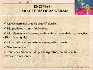 ENZIMAS –
CARACTERÍSTICAS GERAIS
 Apresentam alto grau de especificidade;
 São produtos naturais biológicos;
 São altamente eficientes, acelerando a velocidade das reações
(103 a 108 + rápida);
 São econômicas, reduzindo a energia de ativação
 Não são tóxicas;
 Condições favoráveis de pH, temperatura, polaridade do
solvente e força iônica.
 