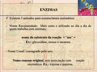  Existem 3 métodos para nomenclatura enzimática:
- Nome Recomendado: Mais curto e utilizado no dia a dia de
quem trabalha com enzimas;
nome do substrato da reação + “ase” =
Ex.: glicosidase, urease e sacarase.
- Nome Usual: consagrado pelo uso;
Nome comum original, sem associação com reação
enzimática. Ex.: tripsina e pepsina.
ENZIMAS
 