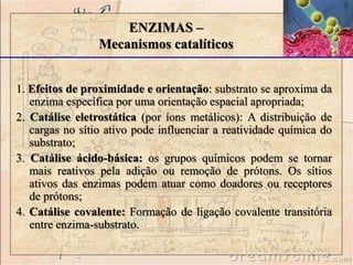 ENZIMAS – 
Mecanismos catalíticos 
1. Efeitos de proximidade e orientação: substrato se aproxima da 
enzima específica por uma orientação espacial apropriada; 
2. Catálise eletrostática (por íons metálicos): A distribuição de 
cargas no sítio ativo pode influenciar a reatividade química do 
substrato; 
3. Catálise ácido-básica: os grupos químicos podem se tornar 
mais reativos pela adição ou remoção de prótons. Os sítios 
ativos das enzimas podem atuar como doadores ou receptores 
de prótons; 
4. Catálise covalente: Formação de ligação covalente transitória 
entre enzima-substrato. 
 
