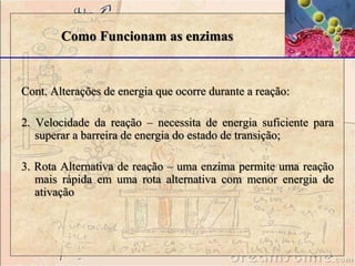 Como Funcionam as enzimas 
Cont. Alterações de energia que ocorre durante a reação: 
2. Velocidade da reação – necessita de energia suficiente para 
superar a barreira de energia do estado de transição; 
3. Rota Alternativa de reação – uma enzima permite uma reação 
mais rápida em uma rota alternativa com menor energia de 
ativação 
 