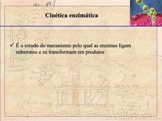 Cinética enzimática 
 É o estudo do mecanismo pelo qual as enzimas ligam 
substratos e os transformam em produtos 
 