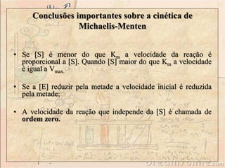 Conclusões importantes sobre a cinética de 
• Se [S] é menor do que Km a velocidade da reação é 
proporcional a [S]. Quando [S] maior do que Km a velocidade 
é igual a Vmax. 
• Se a [E] reduzir pela metade a velocidade inicial é reduzida 
pela metade; 
• A velocidade da reação que independe da [S] é chamada de 
ordem zero. 
Michaelis-Menten 
 