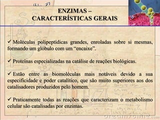 ENZIMAS – 
CARACTERÍSTICAS GERAIS 
 Moléculas polipeptídicas grandes, enroladas sobre si mesmas, 
formando um glóbulo com um “encaixe”. 
 Proteínas especializadas na catálise de reações biológicas. 
 Estão entre as biomoléculas mais notáveis devido a sua 
especificidade e poder catalítico, que são muito superiores aos dos 
catalisadores produzidos pelo homem. 
 Praticamente todas as reações que caracterizam o metabolismo 
celular são catalisadas por enzimas. 
 