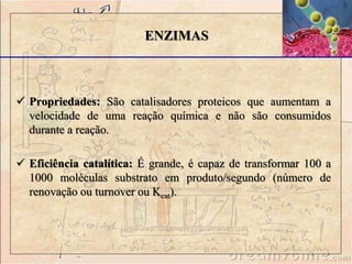 ENZIMAS 
 Propriedades: São catalisadores proteicos que aumentam a 
velocidade de uma reação química e não são consumidos 
durante a reação. 
 Eficiência catalítica: É grande, é capaz de transformar 100 a 
1000 moléculas substrato em produto/segundo (número de 
renovação ou turnover ou Kcat). 
 