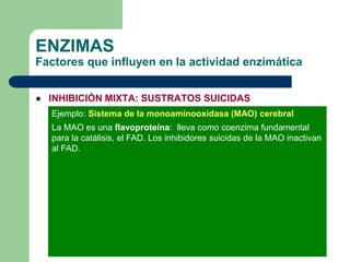 ENZIMAS
Factores que influyen en la actividad enzimática
 INHIBICIÓN MIXTA: SUSTRATOS SUICIDAS
Ejemplo: Sistema de la monoaminooxidasa (MAO) cerebral
La MAO es una flavoproteína: lleva como coenzima fundamental
para la catálisis, el FAD. Los inhibidores suicidas de la MAO inactivan
al FAD.
 