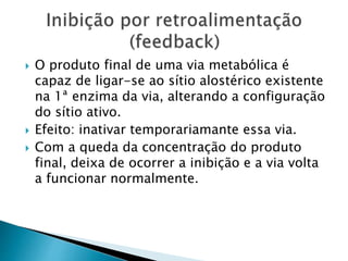  O produto final de uma via metabólica é
capaz de ligar-se ao sítio alostérico existente
na 1ª enzima da via, alterando a configuração
do sítio ativo.
 Efeito: inativar temporariamante essa via.
 Com a queda da concentração do produto
final, deixa de ocorrer a inibição e a via volta
a funcionar normalmente.
 