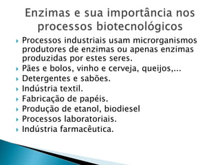  Processos industriais usam microrganismos
produtores de enzimas ou apenas enzimas
produzidas por estes seres.
 Pães e bolos, vinho e cerveja, queijos,...
 Detergentes e sabões.
 Indústria textil.
 Fabricação de papéis.
 Produção de etanol, biodiesel
 Processos laboratoriais.
 Indústria farmacêutica.
 