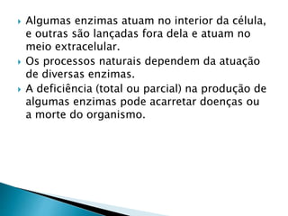  Algumas enzimas atuam no interior da célula,
e outras são lançadas fora dela e atuam no
meio extracelular.
 Os processos naturais dependem da atuação
de diversas enzimas.
 A deficiência (total ou parcial) na produção de
algumas enzimas pode acarretar doenças ou
a morte do organismo.
 