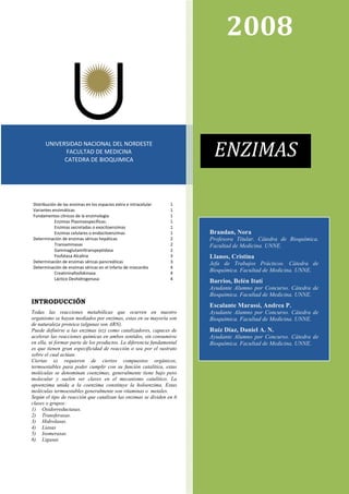 Distribución de las enzimas en los espacios extra e intracelular 1
Variantes enzimáticas 1
Fundamentos clínicos de la enzimología 1
Enzimas Plasmoespecíficas: 1
Enzimas secretadas o exocitoenzimas 1
Enzimas celulares o endocitoenzimas 1
Determinación de enzimas séricas hepáticas 2
Transaminasas 2
Gammaglutamiltranspeptidasa 2
Fosfatasa Alcalina 3
Determinación de enzimas séricas pancreáticas 3
Determinación de enzimas séricas en el infarto de miocardio 4
Creatininafosfokinasa 4
Láctico Deshidrogenasa 4
ENZIMAS
2008
UNIVERSIDAD NACIONAL DEL NORDESTE
FACULTAD DE MEDICINA
CATEDRA DE BIOQUIMICA
ENZIMAS
Brandan, Nora
Profesora Titular. Cátedra de Bioquímica.
Facultad de Medicina. UNNE.
Llanos, Cristina
Jefa de Trabajos Prácticos. Cátedra de
Bioquímica. Facultad de Medicina. UNNE.
Barrios, Belén Itatí
Ayudante Alumno por Concurso. Cátedra de
Bioquímica. Facultad de Medicina. UNNE.
Escalante Marassi, Andrea P.
Ayudante Alumno por Concurso. Cátedra de
Bioquímica. Facultad de Medicina. UNNE.
Ruíz Díaz, Daniel A. N.
Ayudante Alumno por Concurso. Cátedra de
Bioquímica. Facultad de Medicina. UNNE.
INTRODUCCIÓN
Todas las reacciones metabólicas que ocurren en nuestro
organismo se hayan mediados por enzimas, estas en su mayoría son
de naturaleza proteica (algunas son ARN).
Puede definirse a las enzimas (ez) como catalizadores, capaces de
acelerar las reacciones químicas en ambos sentidos, sin consumirse
en ella, ni formar parte de los productos. La diferencia fundamental
es que tienen gran especificidad de reacción o sea por el sustrato
sobre el cual actúan.
Ciertas ez requieren de ciertos compuestos orgánicos,
termoestables para poder cumplir con su función catalítica, estas
moléculas se denominan coenzimas, generalmente tiene bajo peso
molecular y suelen ser claves en el mecanismo catalítico. La
apoenzima unida a la coenzima constituye la holoenzima. Estas
moléculas termoestables generalmente son vitaminas o metales.
Según el tipo de reacción que catalizan las enzimas se dividen en 6
clases o grupos:
1) Oxidorreductasas.
2) Transferasas.
3) Hidrolasas.
4) Liasas
5) Isomerasas
6) Ligasas
 