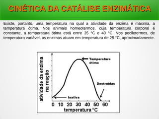 CINÉTICA DA CATÁLISE ENZIMÁTICACINÉTICA DA CATÁLISE ENZIMÁTICA
Existe, portanto, uma temperatura na qual a atividade da enzima é máxima, a
temperatura ótima. Nos animais homeotermos, cuja temperatura corporal é
constante, a temperatura ótima está entre 35 °C e 40 °C. Nos pecilotermos, de
temperatura variável, as enzimas atuam em temperatura de 25 °C, aproximadamente.
 