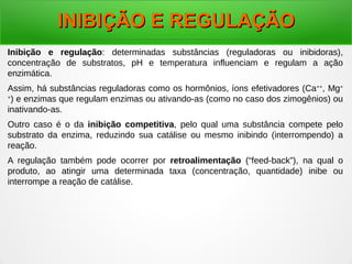 Inibição e regulação: determinadas substâncias (reguladoras ou inibidoras),
concentração de substratos, pH e temperatura influenciam e regulam a ação
enzimática.
Assim, há substâncias reguladoras como os hormônios, íons efetivadores (Ca++
, Mg+
+
) e enzimas que regulam enzimas ou ativando-as (como no caso dos zimogênios) ou
inativando-as.
Outro caso é o da inibição competitiva, pelo qual uma substância compete pelo
substrato da enzima, reduzindo sua catálise ou mesmo inibindo (interrompendo) a
reação.
A regulação também pode ocorrer por retroalimentação (“feed-back”), na qual o
produto, ao atingir uma determinada taxa (concentração, quantidade) inibe ou
interrompe a reação de catálise.
INIBIÇÃO E REGULAÇÃOINIBIÇÃO E REGULAÇÃO
 