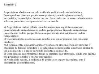 As proteínas são formadas pela união de moléculas de aminoácidos e
desempenham diversos papéis no organismo, como função estrutural,
enzimática, imunológica, dentre outras. De acordo com os seus conhecimentos
sobre as proteínas, marque a alternativa errada.
a) As proteínas podem diferir uma das outras nos seguintes aspectos:
quantidade de aminoácidos na cadeia polipeptídica; tipos de aminoácidos
presentes na cadeia polipeptídica e sequência de aminoácidos na cadeia
polipeptídica;
b) Os aminoácidos essenciais são aqueles que um organismo não consegue
produzir;
c) A ligação entre dois aminoácidos vizinhos em uma molécula de proteína é
chamada de ligação peptídica e se estabelece sempre entre um grupo amina de
um aminoácido e o grupo carboxila do outro aminoácido.
d) Com exceção das ribozimas, todas as enzimas são proteínas, sendo que muitas
são proteínas simples e outras conjugadas.
e) No final da reação, a molécula do produto se separa da enzima, que é
descartada pelo organismo.
Exercício 2
 