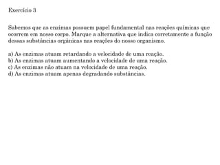 Sabemos que as enzimas possuem papel fundamental nas reações químicas que
ocorrem em nosso corpo. Marque a alternativa que indica corretamente a função
dessas substâncias orgânicas nas reações do nosso organismo.
a) As enzimas atuam retardando a velocidade de uma reação.
b) As enzimas atuam aumentando a velocidade de uma reação.
c) As enzimas não atuam na velocidade de uma reação.
d) As enzimas atuam apenas degradando substâncias.
Exercício 3
 