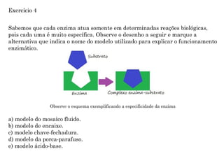 Sabemos que cada enzima atua somente em determinadas reações biológicas,
pois cada uma é muito específica. Observe o desenho a seguir e marque a
alternativa que indica o nome do modelo utilizado para explicar o funcionamento
enzimático.
Observe o esquema exemplificando a especificidade da enzima
a) modelo do mosaico fluido.
b) modelo de encaixe.
c) modelo chave-fechadura.
d) modelo da porca-parafuso.
e) modelo ácido-base.
Exercício 4
 
