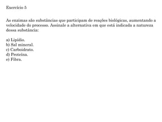 As enzimas são substâncias que participam de reações biológicas, aumentando a
velocidade do processo. Assinale a alternativa em que está indicada a natureza
dessa substância:
a) Lipídio.
b) Sal mineral.
c) Carboidrato.
d) Proteína.
e) Fibra.
Exercício 5
 