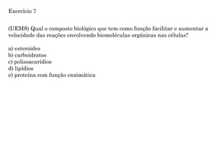 (UEMS) Qual o composto biológico que tem como função facilitar e aumentar a
velocidade das reações envolvendo biomoléculas orgânicas nas células?
a) esteroides
b) carboidratos
c) polissacarídios
d) lipídios
e) proteína com função enzimática
Exercício 7
 