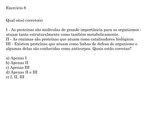 Qual o(os) correto(s)
I - As proteínas são moléculas de grande importância para os organismos -
atuam tanto estruturalmente como também metabolicamente.
II - As enzimas são proteínas que atuam como catalisadores biológicos.
III - Existem proteínas que atuam como linhas de defesa do organismo e
algumas delas são conhecidas como anticorpos. Quais estão corretas?
a) Apenas I
b) Apenas II
c) Apenas III
d) Apenas II e III
e) I, II, III
Exercício 8
 