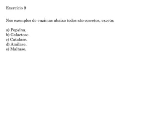 Nos exemplos de enzimas abaixo todos são corretos, exceto:
a) Pepsina.
b) Galactose.
c) Catalase.
d) Amilase.
e) Maltase.
Exercício 9
 
